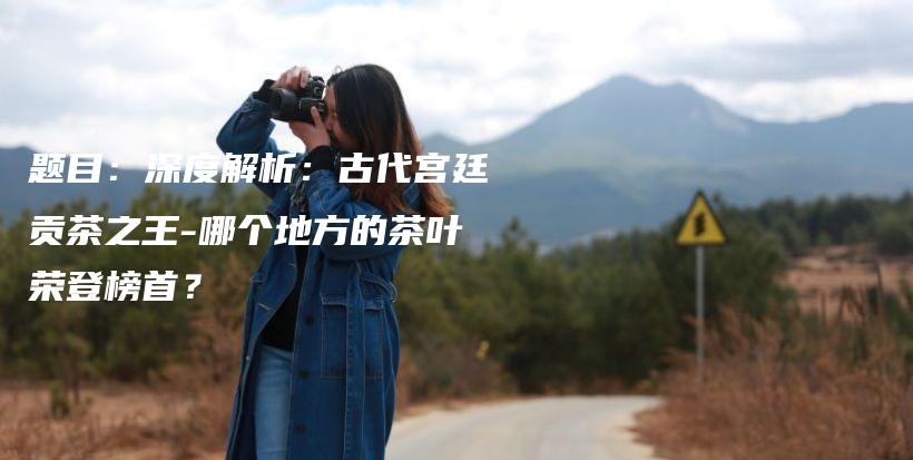 題目：深度解析：古代宮廷貢茶之王-哪個地方的茶葉榮登榜首？插圖