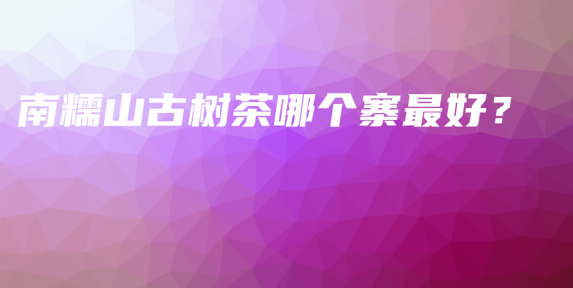 南糯山古樹茶哪個寨最好？插圖
