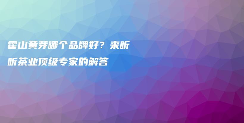 霍山黃芽哪個(gè)品牌好？來(lái)聽(tīng)聽(tīng)茶業(yè)頂級(jí)專(zhuān)家的解答插圖