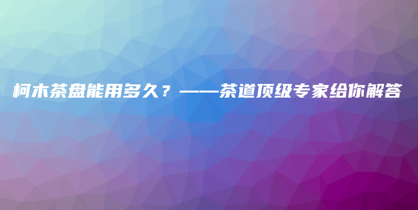 柯木茶盤能用多久？——茶道頂級專家給你解答插圖