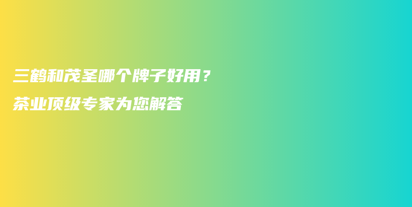 三鶴和茂圣哪個牌子好用？茶業(yè)頂級專家為您解答插圖
