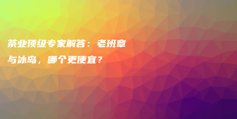 茶業(yè)頂級(jí)專家解答：老班章與冰島，哪個(gè)更便宜？插圖