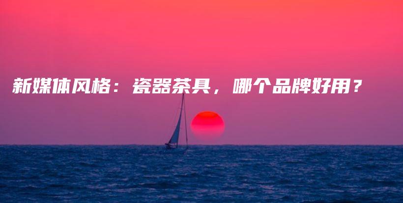 新媒體風(fēng)格：瓷器茶具，哪個(gè)品牌好用？插圖