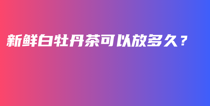 新鮮白牡丹茶可以放多久？插圖