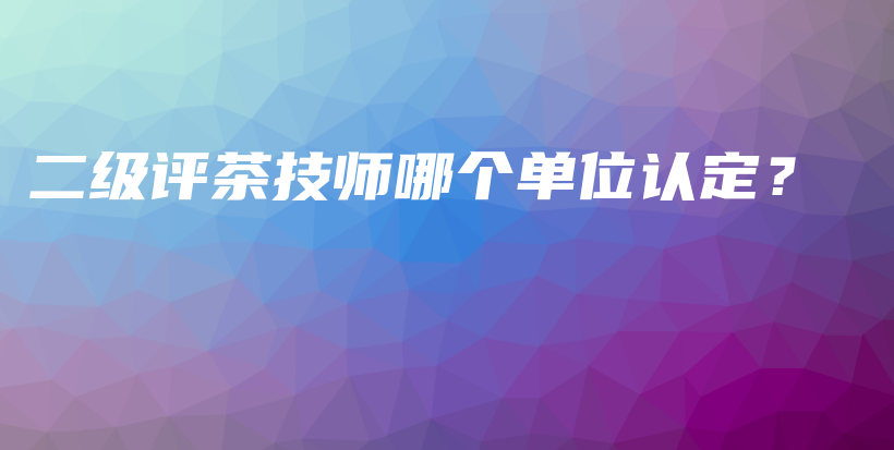 二級評茶技師哪個單位認(rèn)定？插圖