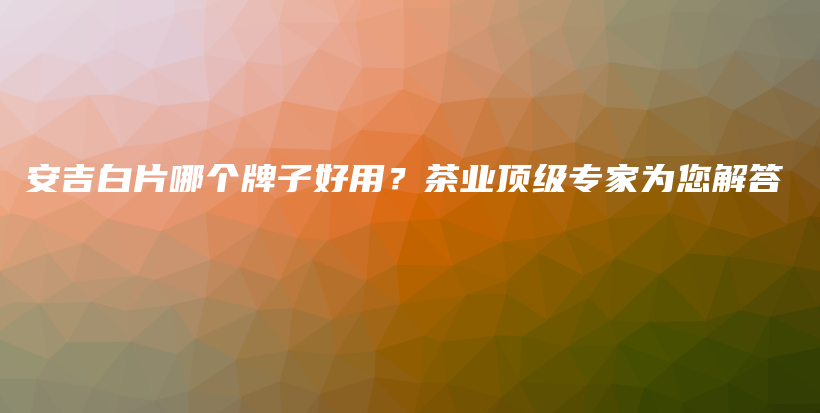 安吉白片哪個(gè)牌子好用？茶業(yè)頂級(jí)專家為您解答插圖