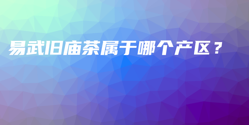 易武舊廟茶屬于哪個(gè)產(chǎn)區(qū)？插圖