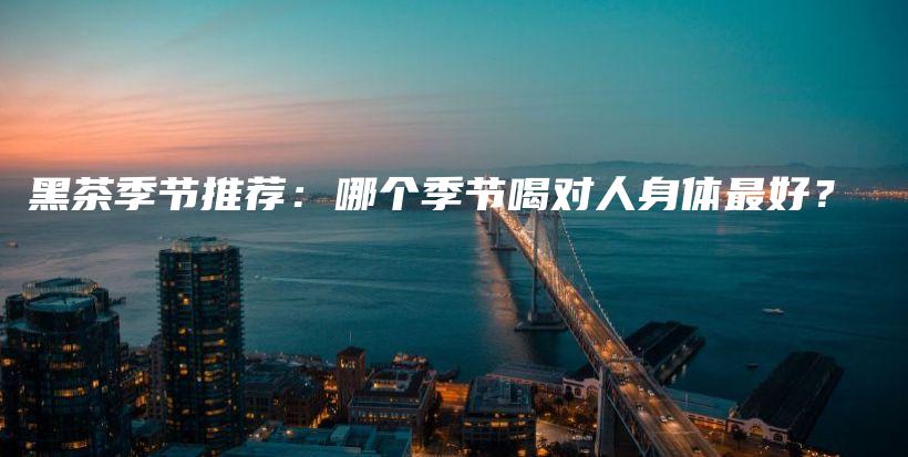 黑茶季節(jié)推薦：哪個季節(jié)喝對人身體最好？插圖
