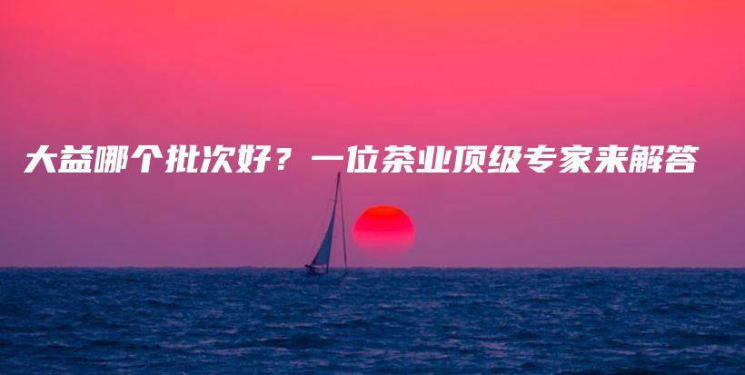 大益哪個批次好？一位茶業(yè)頂級專家來解答插圖