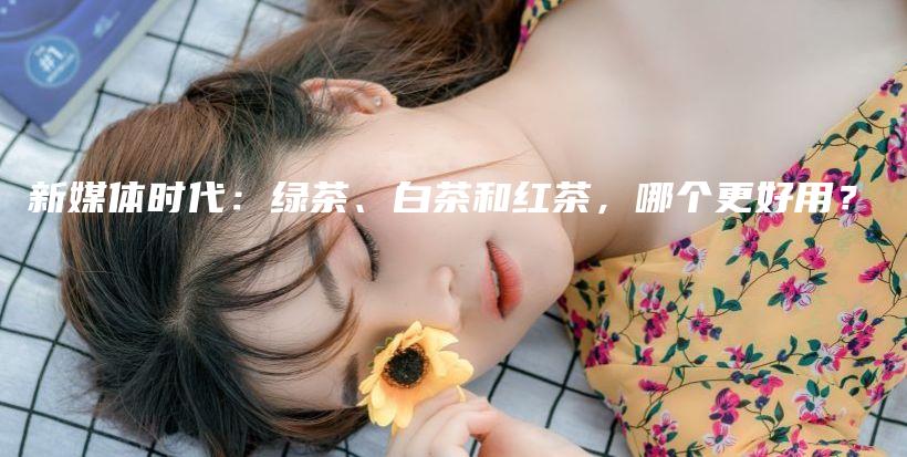 新媒體時(shí)代：綠茶、白茶和紅茶，哪個(gè)更好用？插圖