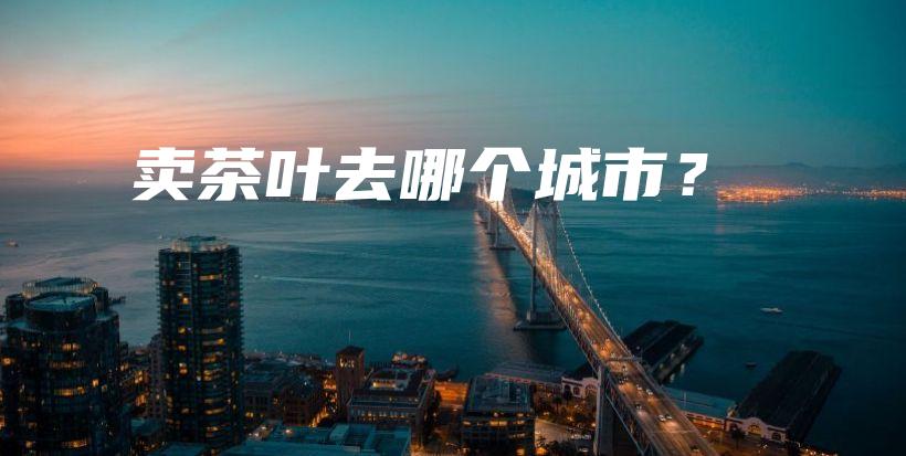 賣茶葉去哪個(gè)城市？插圖