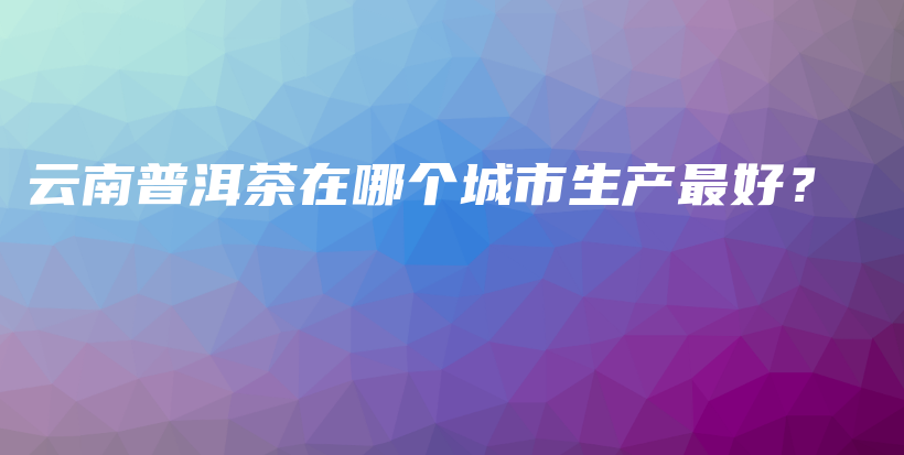 云南普洱茶在哪個城市生產(chǎn)最好？插圖