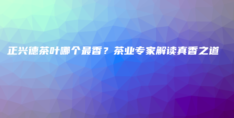 正興德茶葉哪個(gè)最香？茶業(yè)專家解讀真香之道插圖