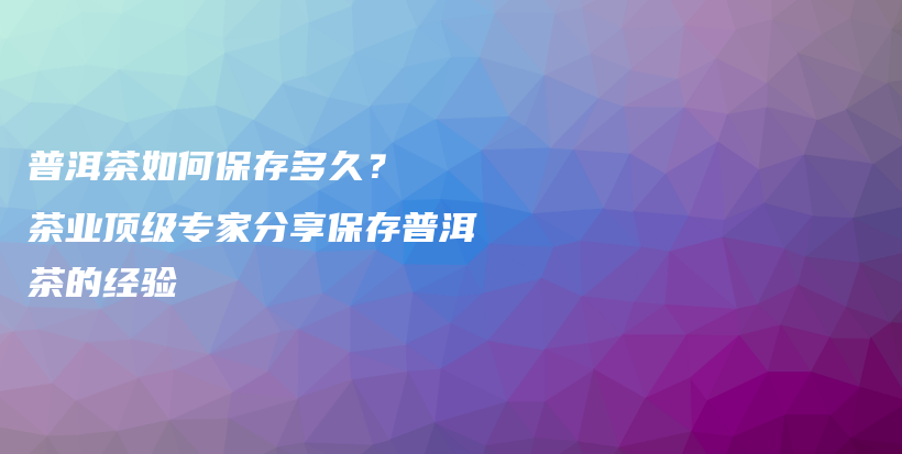 普洱茶如何保存多久？  茶業(yè)頂級專家分享保存普洱茶的經(jīng)驗插圖