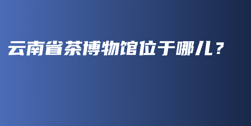 云南省茶博物館位于哪兒？插圖