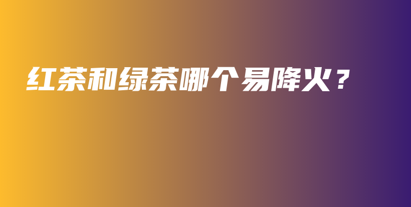 紅茶和綠茶哪個易降火？插圖