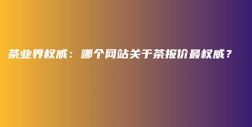 茶業(yè)界權(quán)威：哪個網(wǎng)站關(guān)于茶報價最權(quán)威？插圖