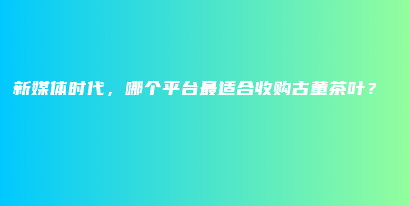 新媒體時(shí)代，哪個(gè)平臺(tái)最適合收購(gòu)古董茶葉？插圖