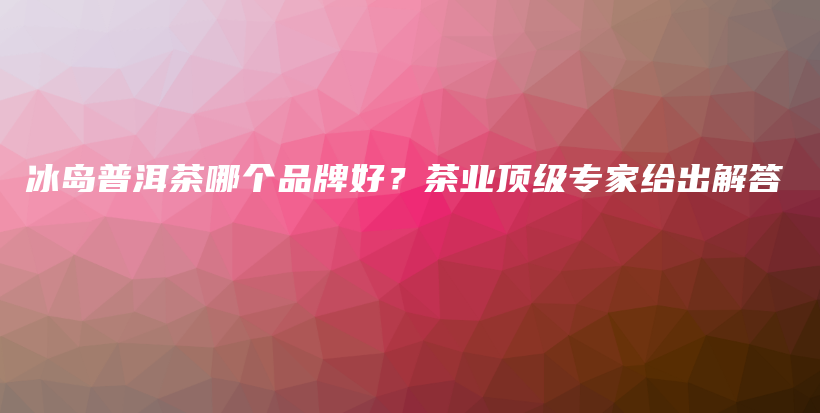 冰島普洱茶哪個品牌好？茶業(yè)頂級專家給出解答插圖