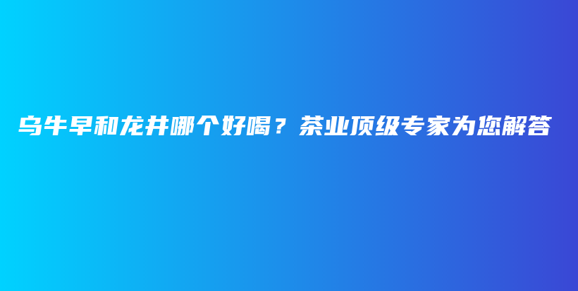烏牛早和龍井哪個(gè)好喝？茶業(yè)頂級(jí)專家為您解答插圖