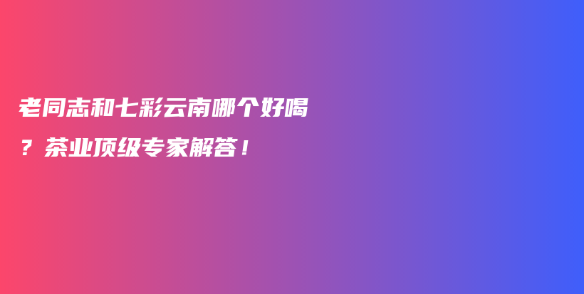 老同志和七彩云南哪個(gè)好喝？茶業(yè)頂級(jí)專家解答！插圖