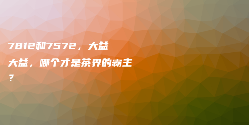 7812和7572，大益大益，哪個(gè)才是茶界的霸主？插圖