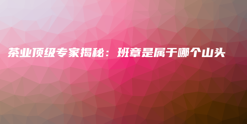 茶業(yè)頂級專家揭秘：班章是屬于哪個山頭插圖