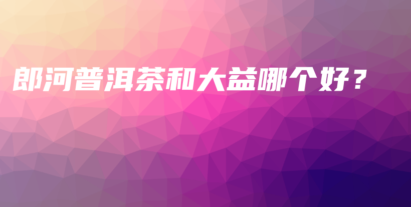 郎河普洱茶和大益哪個好？插圖