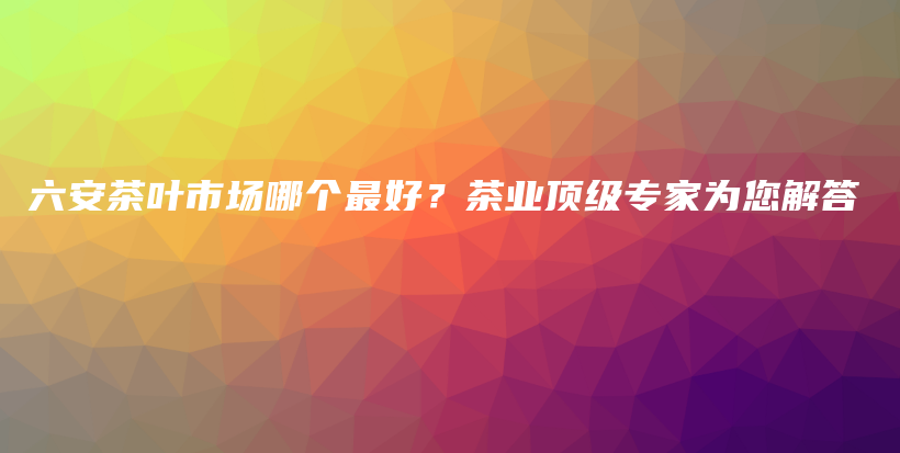 六安茶葉市場哪個(gè)最好？茶業(yè)頂級(jí)專家為您解答插圖