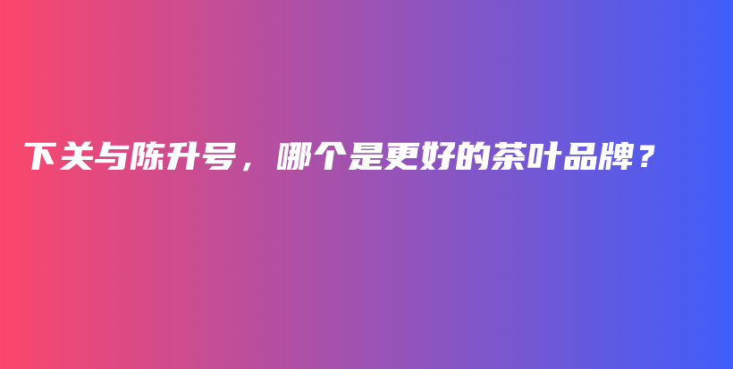 下關(guān)與陳升號，哪個(gè)是更好的茶葉品牌？插圖