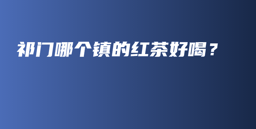 祁門哪個鎮(zhèn)的紅茶好喝？插圖