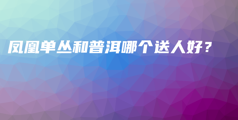 鳳凰單叢和普洱哪個送人好？插圖