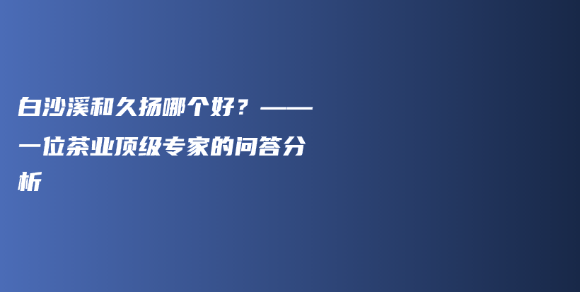 白沙溪和久揚哪個好？——一位茶業(yè)頂級專家的問答分析插圖