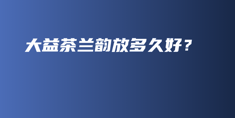大益茶蘭韻放多久好？插圖