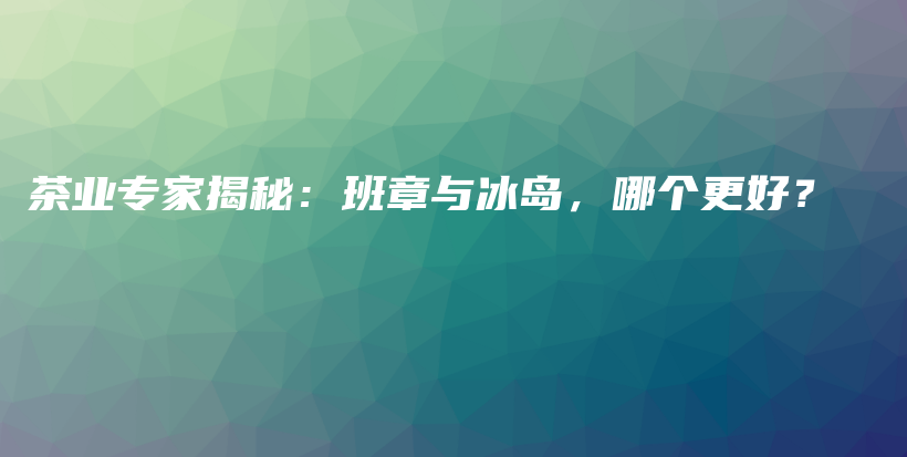 茶業(yè)專家揭秘：班章與冰島，哪個(gè)更好？插圖