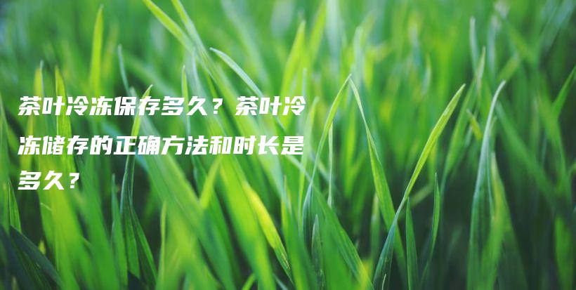 茶葉冷凍保存多久？茶葉冷凍儲存的正確方法和時長是多久？插圖