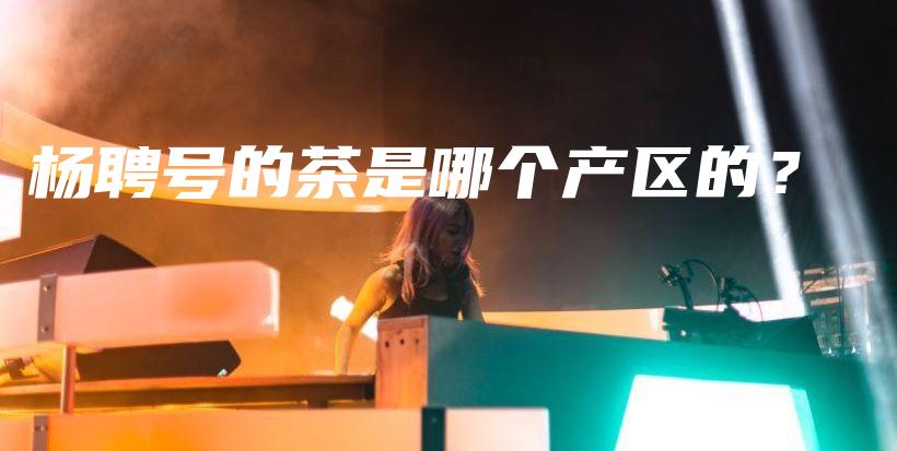 楊聘號的茶是哪個產(chǎn)區(qū)的？插圖