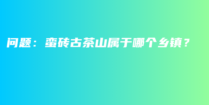 問(wèn)題：蠻磚古茶山屬于哪個(gè)鄉(xiāng)鎮(zhèn)？插圖