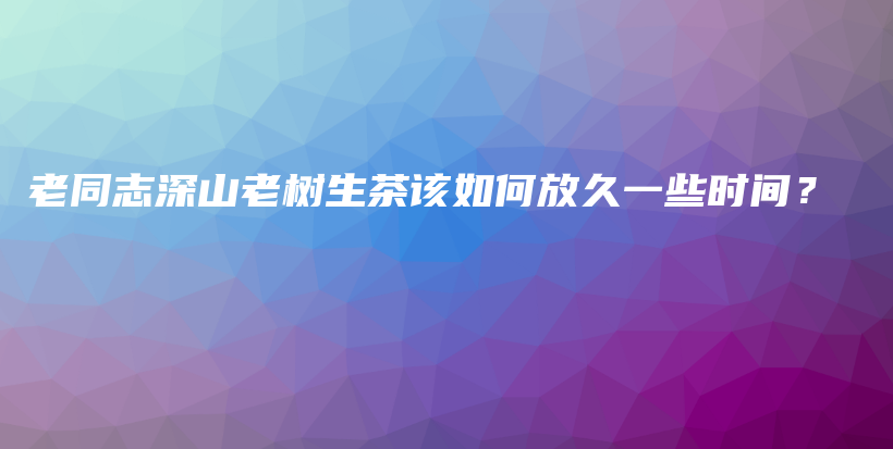 老同志深山老樹生茶該如何放久一些時(shí)間？插圖