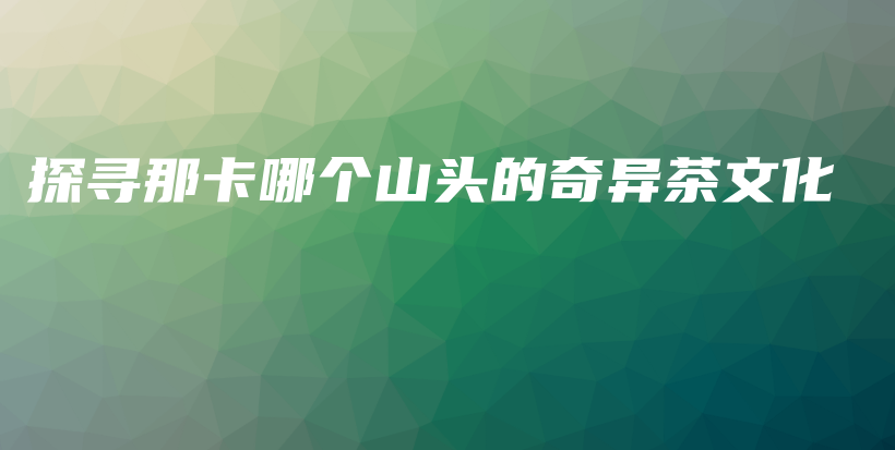 探尋那卡哪個山頭的奇異茶文化插圖