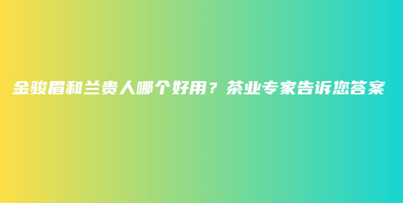 金駿眉和蘭貴人哪個(gè)好用？茶業(yè)專家告訴您答案插圖