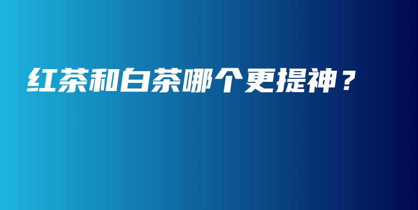 紅茶和白茶哪個(gè)更提神？插圖