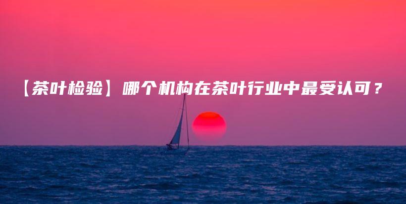 【茶葉檢驗】哪個機(jī)構(gòu)在茶葉行業(yè)中最受認(rèn)可？插圖