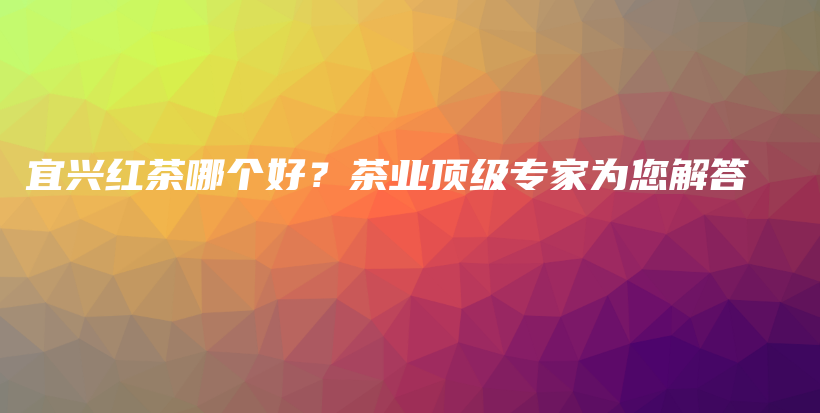 宜興紅茶哪個好？茶業(yè)頂級專家為您解答插圖