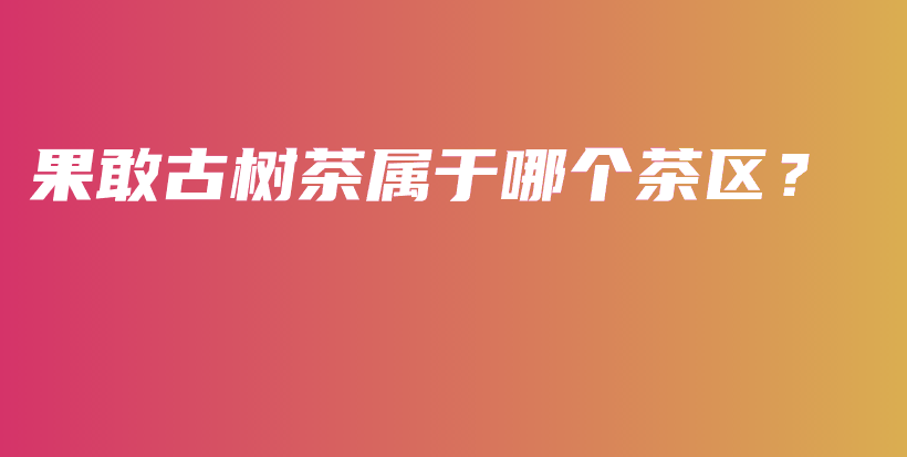 果敢古樹茶屬于哪個(gè)茶區(qū)？插圖