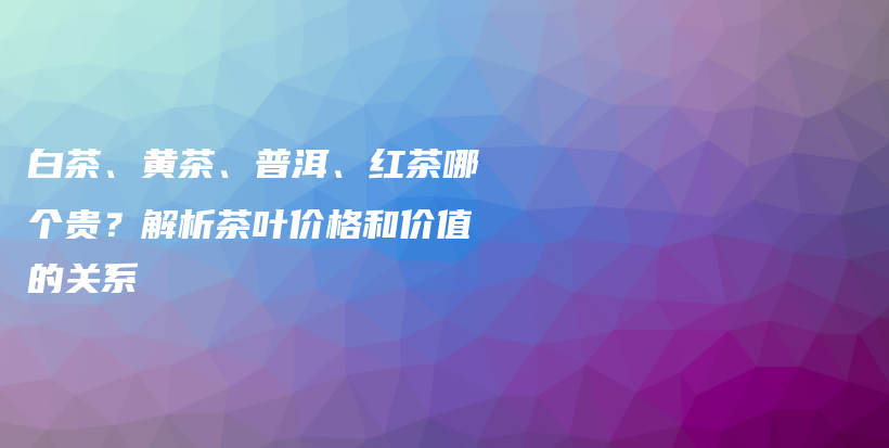 白茶、黃茶、普洱、紅茶哪個(gè)貴？解析茶葉價(jià)格和價(jià)值的關(guān)系插圖