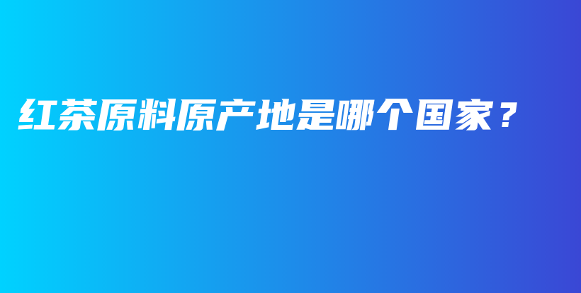 紅茶原料原產(chǎn)地是哪個(gè)國(guó)家？插圖