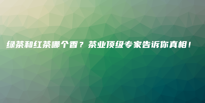 綠茶和紅茶哪個香？茶業(yè)頂級專家告訴你真相！插圖