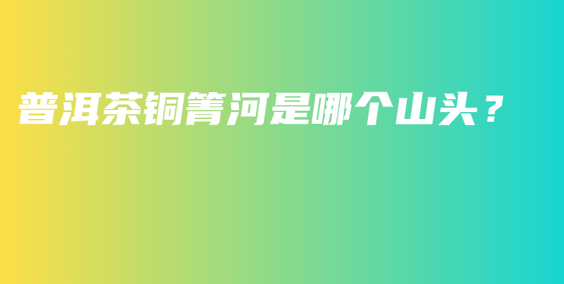 普洱茶銅箐河是哪個山頭？插圖