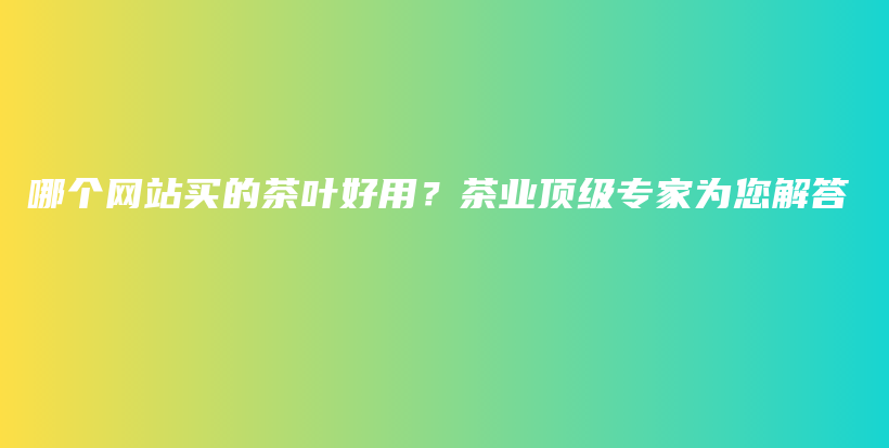 哪個(gè)網(wǎng)站買(mǎi)的茶葉好用？茶業(yè)頂級(jí)專家為您解答插圖